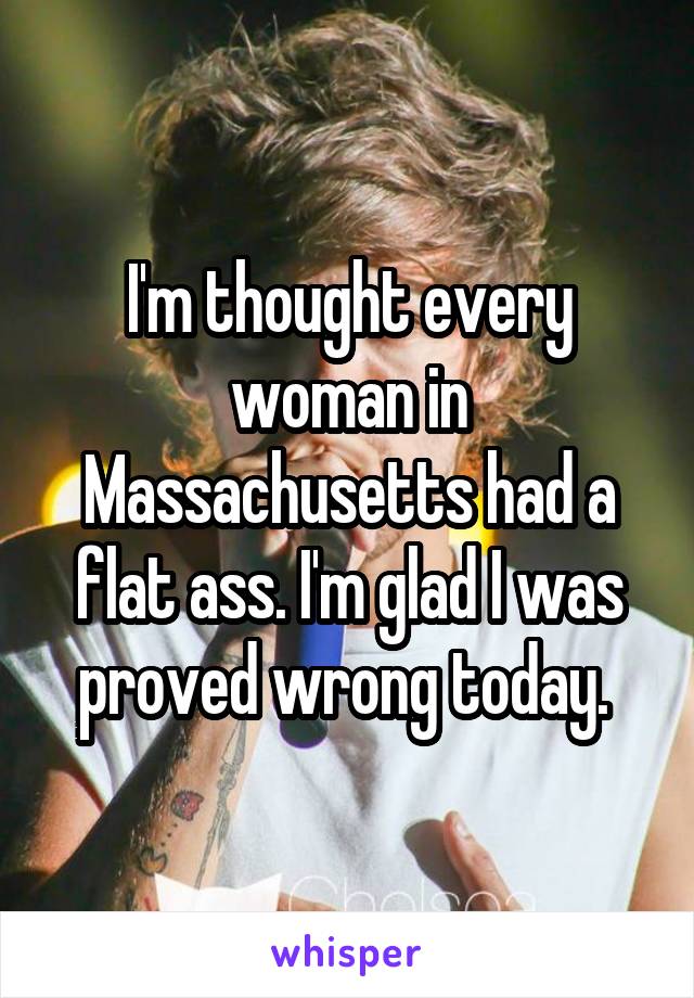 I'm thought every woman in Massachusetts had a flat ass. I'm glad I was proved wrong today. 
