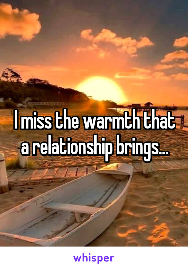 I miss the warmth that a relationship brings...