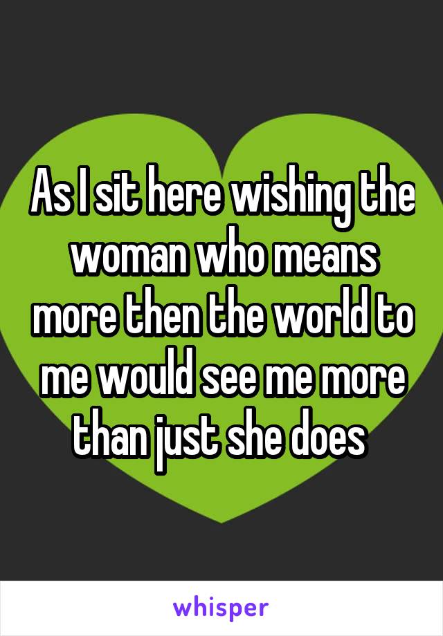 As I sit here wishing the woman who means more then the world to me would see me more than just she does 