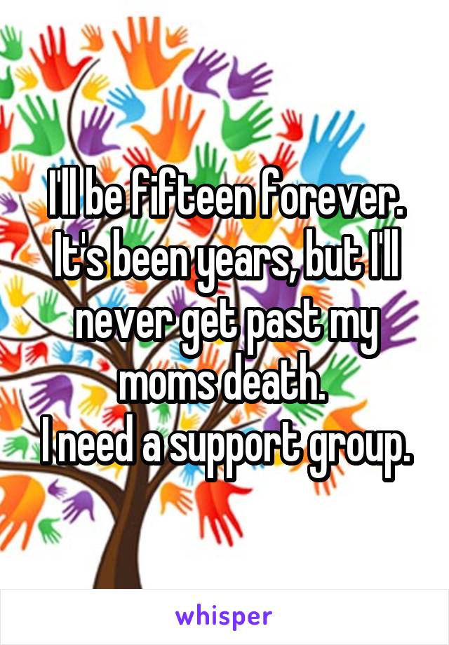 I'll be fifteen forever. It's been years, but I'll never get past my moms death. 
I need a support group.