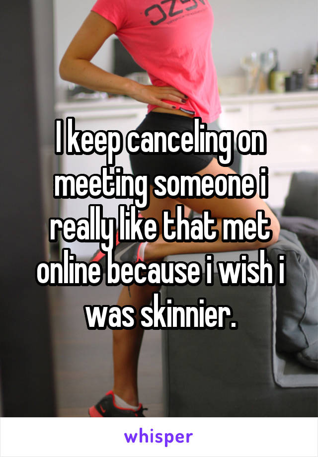 I keep canceling on meeting someone i really like that met online because i wish i was skinnier.