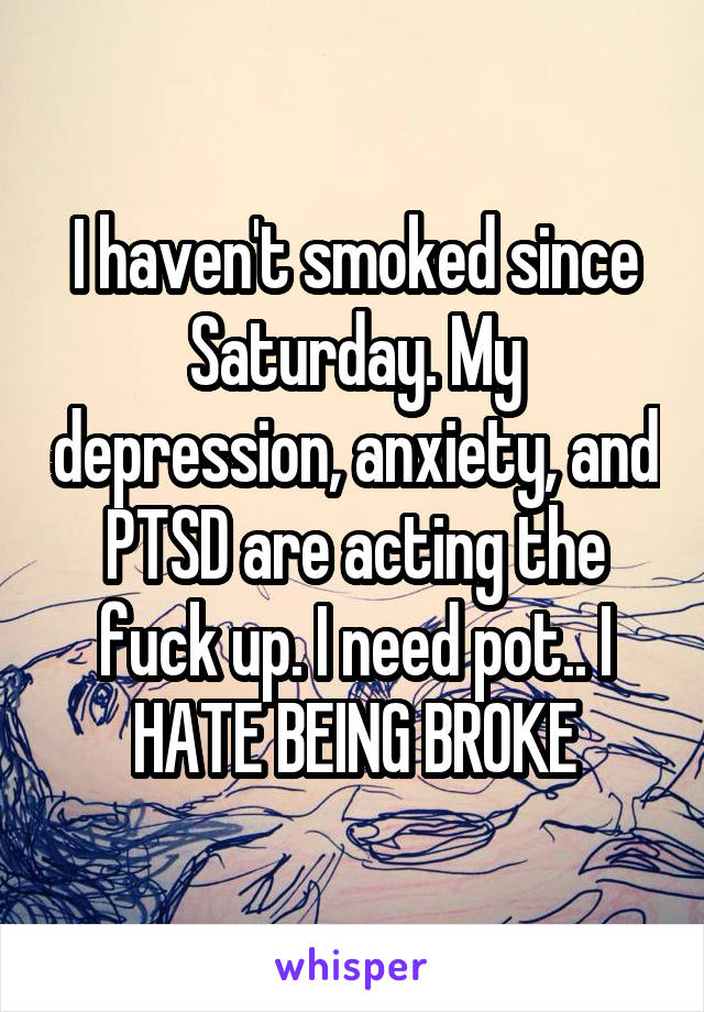 I haven't smoked since Saturday. My depression, anxiety, and PTSD are acting the fuck up. I need pot.. I HATE BEING BROKE