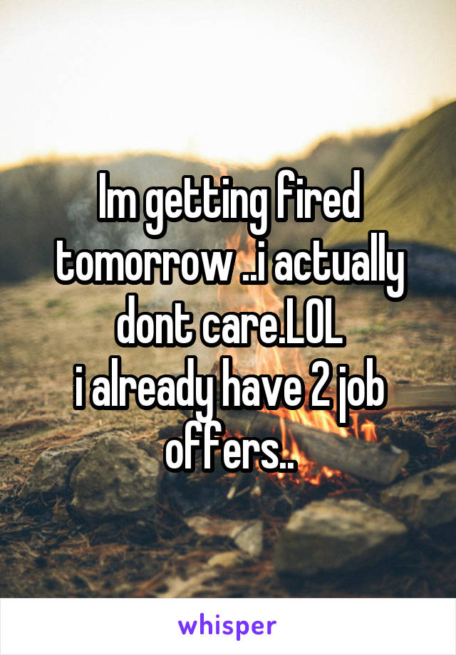 Im getting fired tomorrow ..i actually dont care.LOL
i already have 2 job offers..