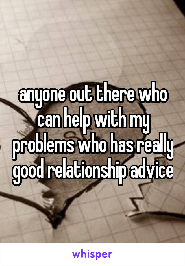 anyone out there who can help with my problems who has really good relationship advice