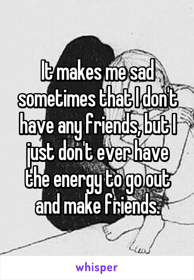 It makes me sad sometimes that I don't have any friends, but I just don't ever have the energy to go out and make friends.