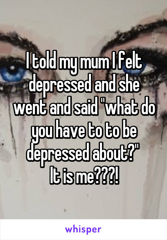 I told my mum I felt depressed and she went and said "what do you have to to be depressed about?" 
It is me???!