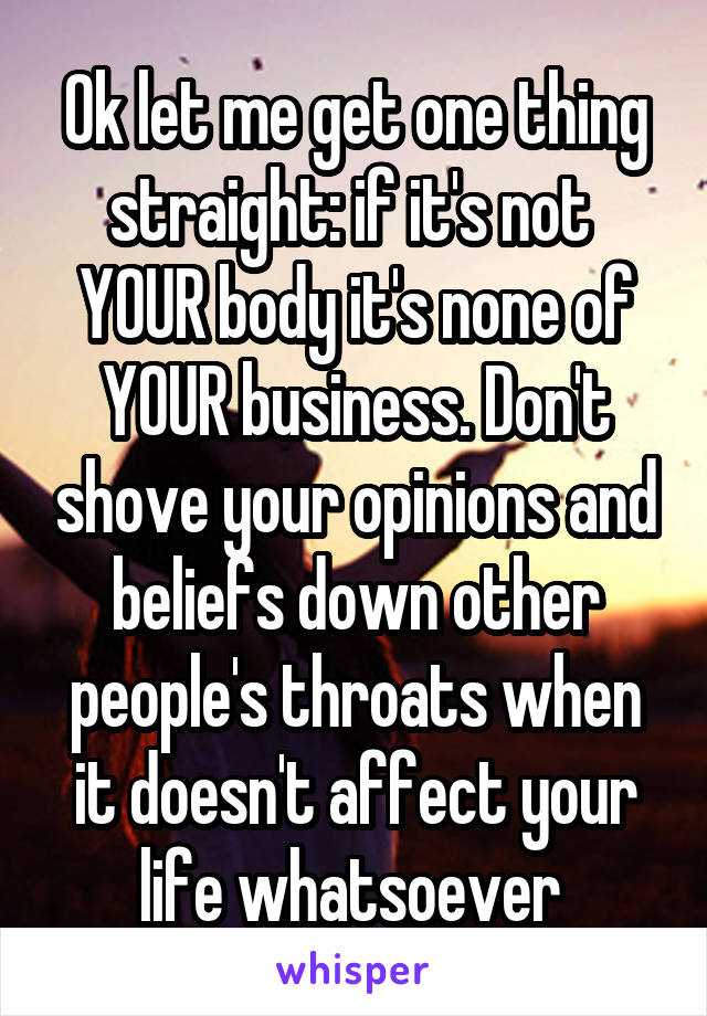 Ok let me get one thing straight: if it's not  YOUR body it's none of YOUR business. Don't shove your opinions and beliefs down other people's throats when it doesn't affect your life whatsoever 