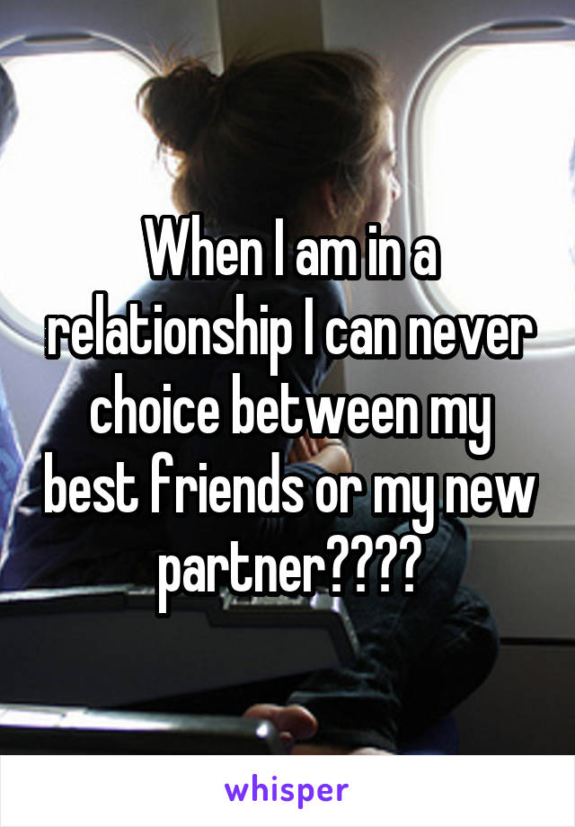 When I am in a relationship I can never choice between my best friends or my new partner????