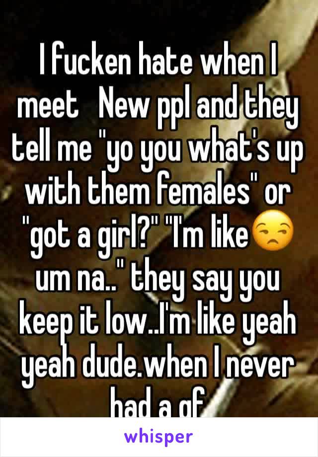 I fucken hate when I meet   New ppl and they tell me "yo you what's up with them females" or "got a girl?" "I'm like😒 um na.." they say you keep it low..I'm like yeah yeah dude.when I never had a gf
