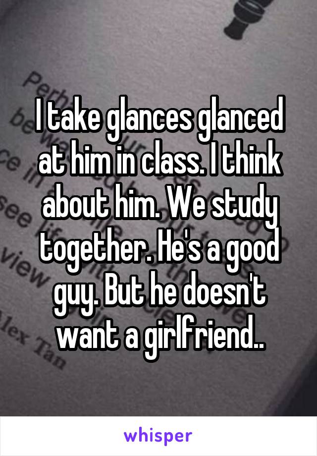 I take glances glanced at him in class. I think about him. We study together. He's a good guy. But he doesn't want a girlfriend..