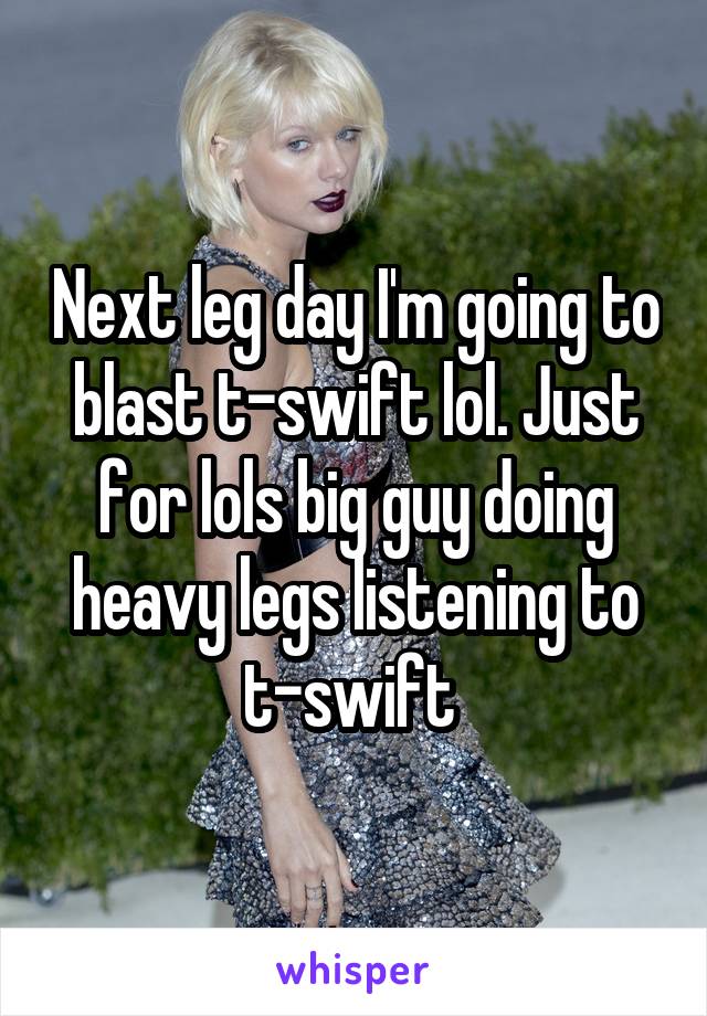Next leg day I'm going to blast t-swift lol. Just for lols big guy doing heavy legs listening to t-swift 