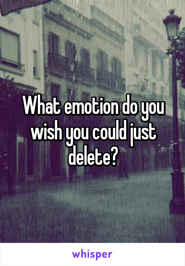 What emotion do you wish you could just delete?