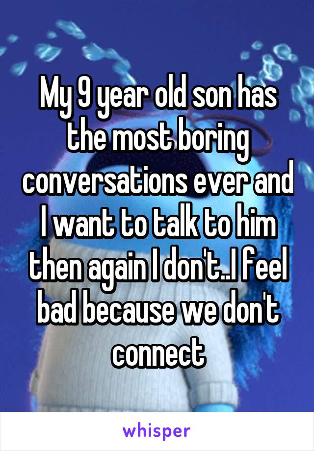 My 9 year old son has the most boring conversations ever and I want to talk to him then again I don't..I feel bad because we don't connect