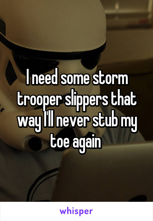 I need some storm trooper slippers that way I'll never stub my toe again 