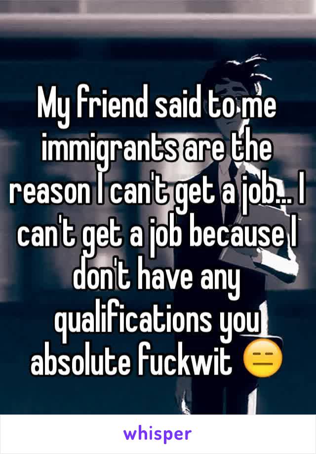 My friend said to me immigrants are the reason I can't get a job... I can't get a job because I don't have any qualifications you absolute fuckwit 😑