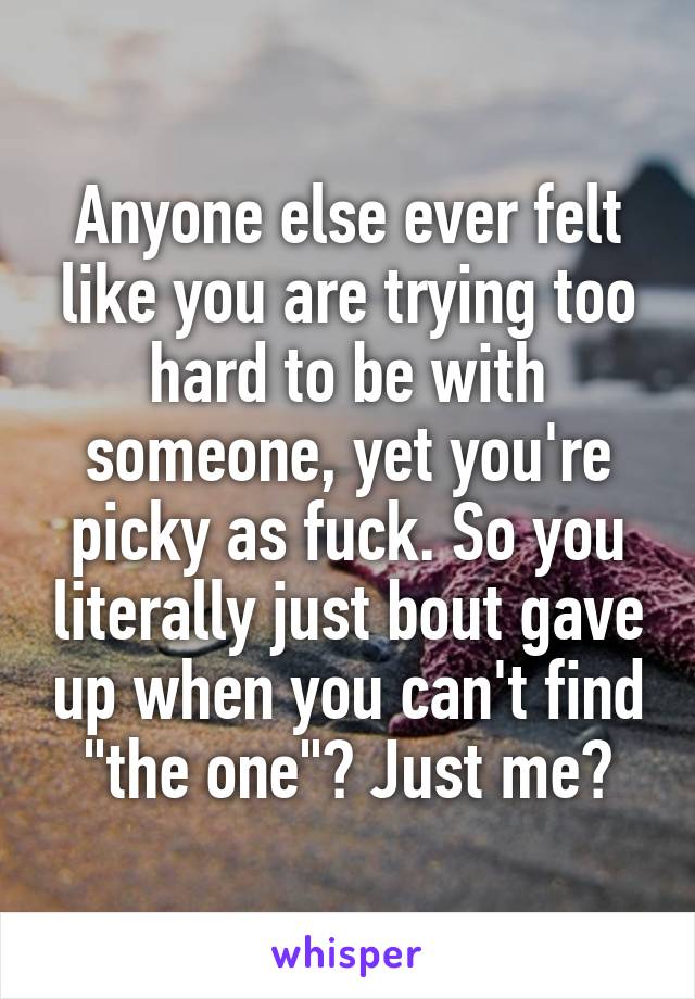 Anyone else ever felt like you are trying too hard to be with someone, yet you're picky as fuck. So you literally just bout gave up when you can't find "the one"? Just me?