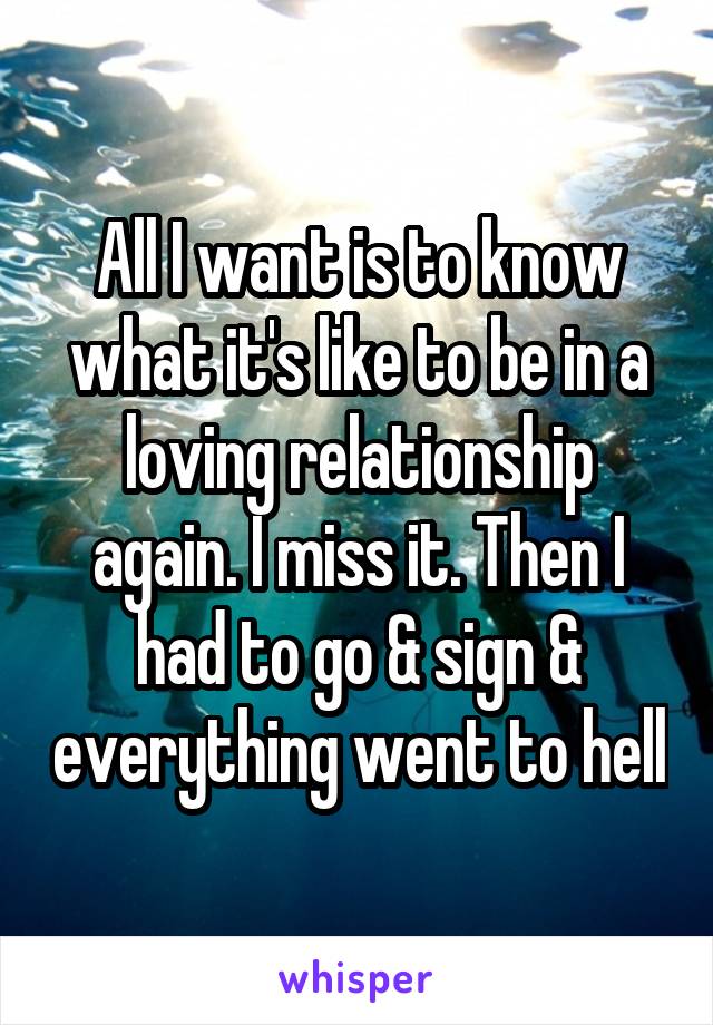 All I want is to know what it's like to be in a loving relationship again. I miss it. Then I had to go & sign & everything went to hell