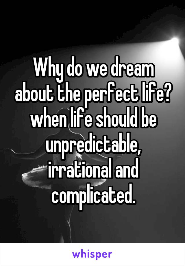 Why do we dream about the perfect life? when life should be unpredictable, irrational and complicated.