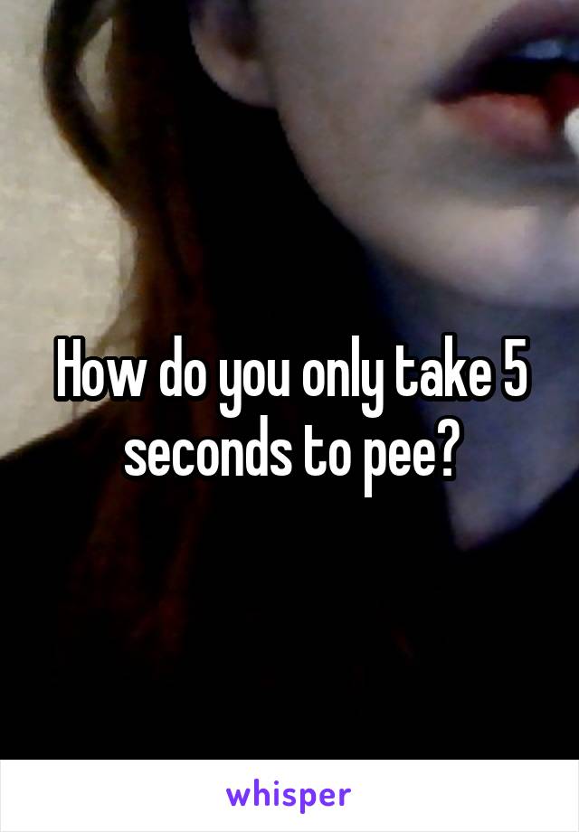 How do you only take 5 seconds to pee?