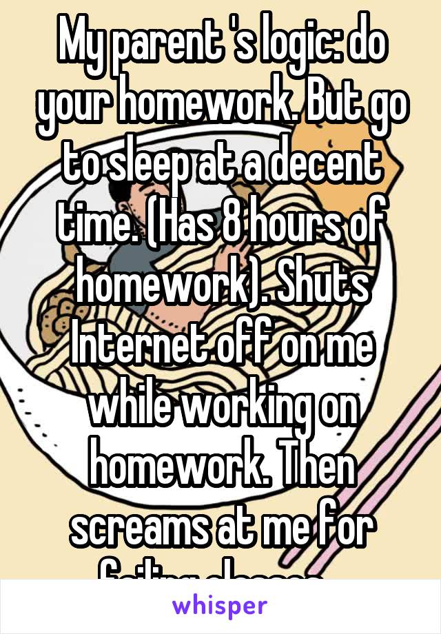My parent 's logic: do your homework. But go to sleep at a decent time. (Has 8 hours of homework). Shuts Internet off on me while working on homework. Then screams at me for failing classes...