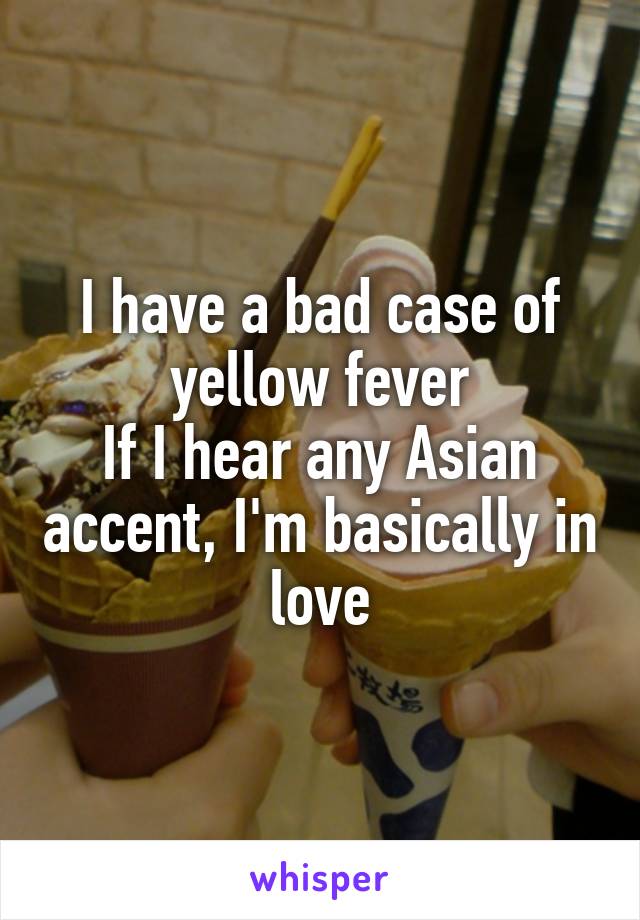 I have a bad case of yellow fever
If I hear any Asian accent, I'm basically in love