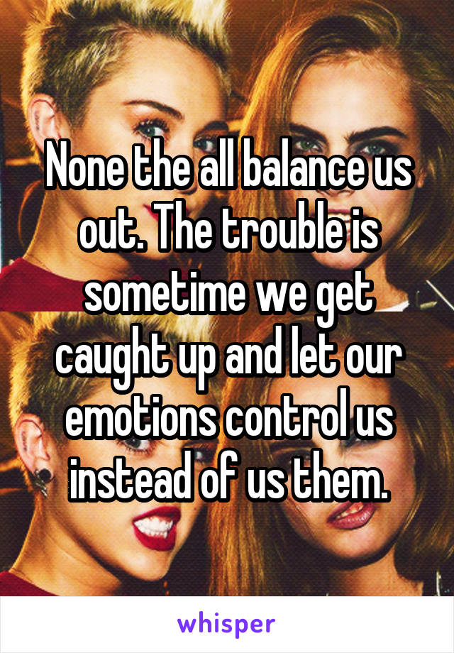 None the all balance us out. The trouble is sometime we get caught up and let our emotions control us instead of us them.
