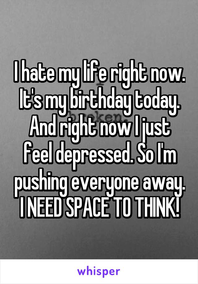 I hate my life right now. It's my birthday today. And right now I just feel depressed. So I'm pushing everyone away. I NEED SPACE TO THINK!