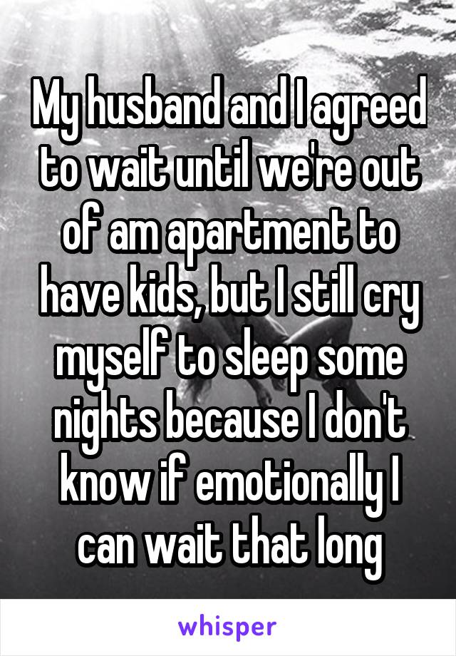 My husband and I agreed to wait until we're out of am apartment to have kids, but I still cry myself to sleep some nights because I don't know if emotionally I can wait that long