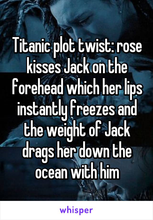 Titanic plot twist: rose kisses Jack on the forehead which her lips instantly freezes and the weight of Jack drags her down the ocean with him