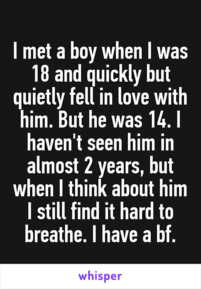 I met a boy when I was 18 and quickly but quietly fell in love with him. But he was 14. I haven't seen him in almost 2 years, but when I think about him I still find it hard to breathe. I have a bf.