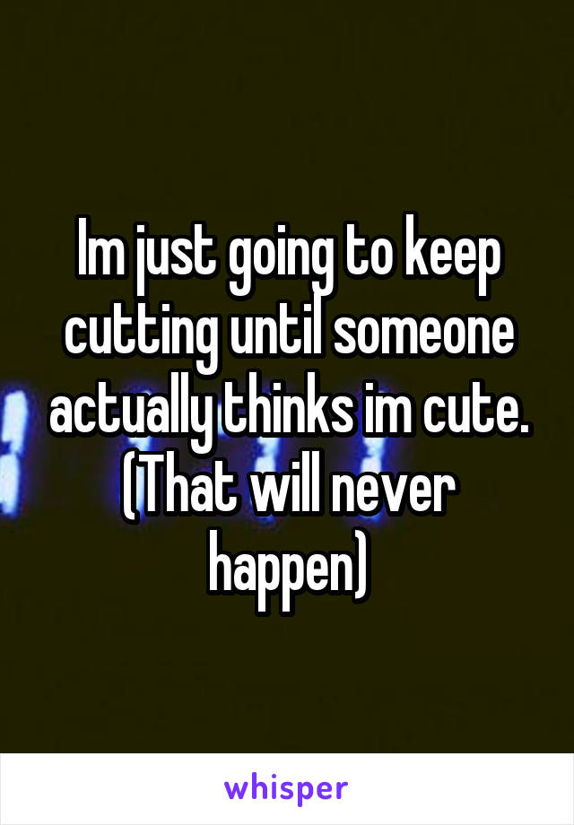 Im just going to keep cutting until someone actually thinks im cute. (That will never happen)
