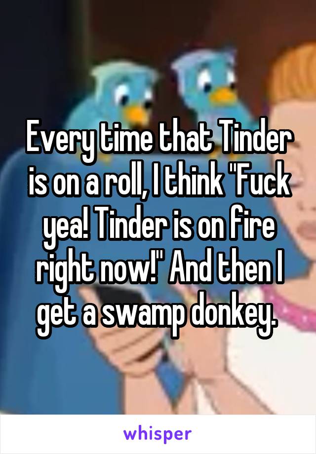 Every time that Tinder is on a roll, I think "Fuck yea! Tinder is on fire right now!" And then I get a swamp donkey. 