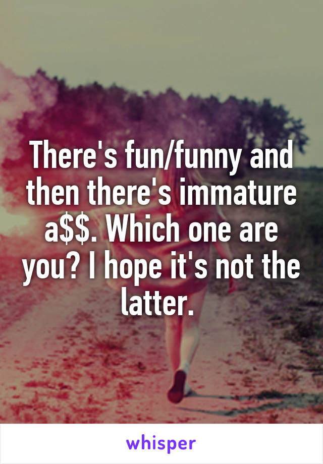 There's fun/funny and then there's immature a$$. Which one are you? I hope it's not the latter. 