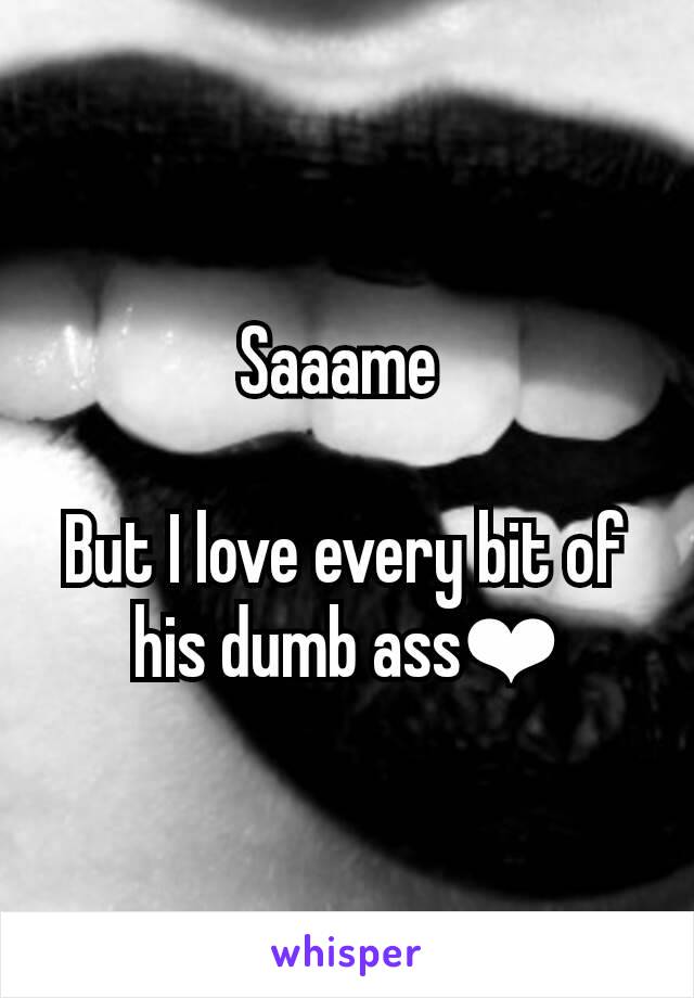 Saaame 

But I love every bit of his dumb ass❤