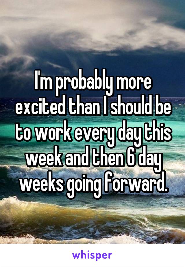 I'm probably more excited than I should be to work every day this week and then 6 day weeks going forward.