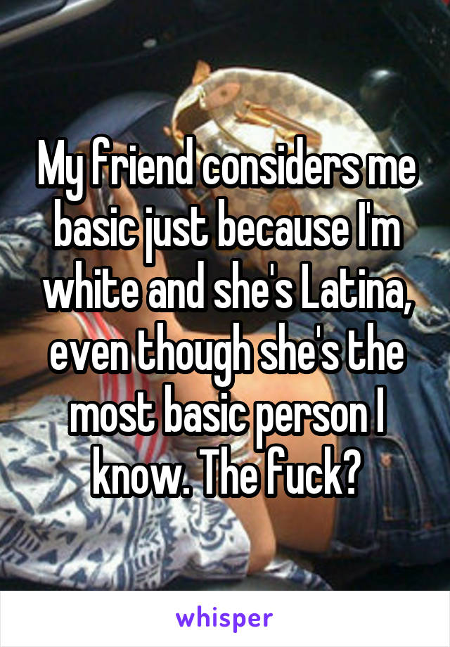My friend considers me basic just because I'm white and she's Latina, even though she's the most basic person I know. The fuck?
