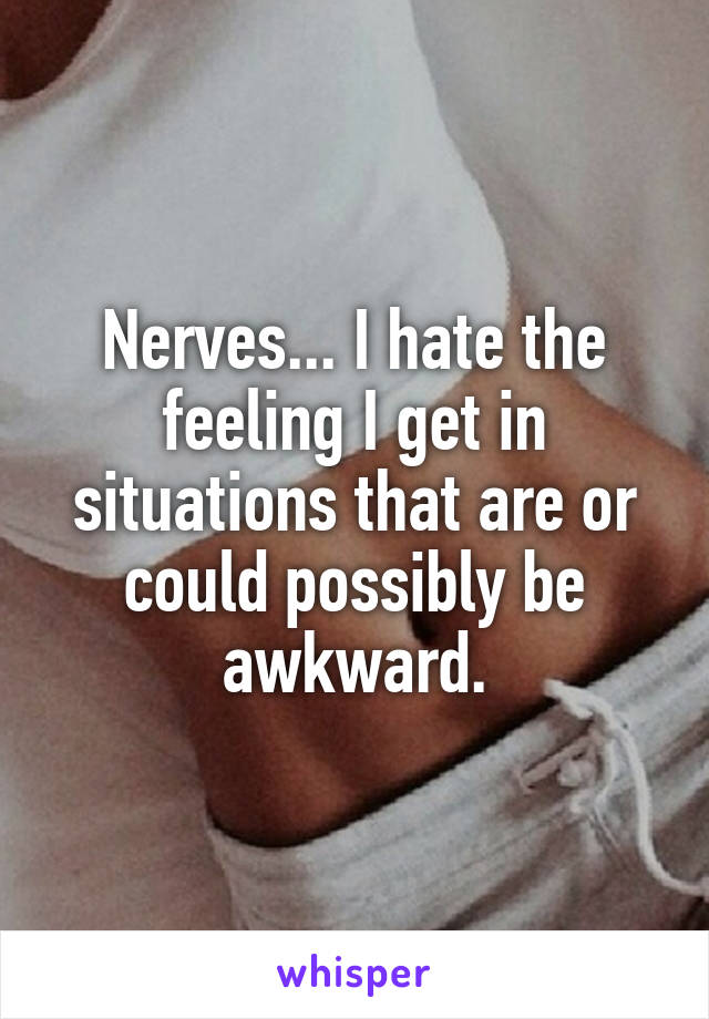 Nerves... I hate the feeling I get in situations that are or could possibly be awkward.