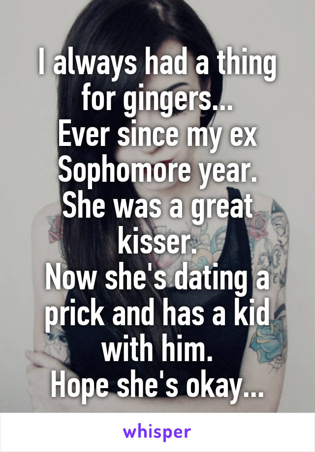 I always had a thing for gingers...
Ever since my ex Sophomore year.
She was a great kisser.
Now she's dating a prick and has a kid with him.
Hope she's okay...