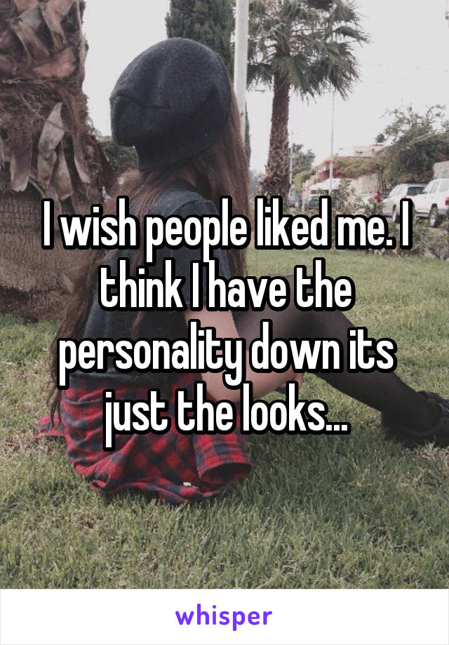 I wish people liked me. I think I have the personality down its just the looks...