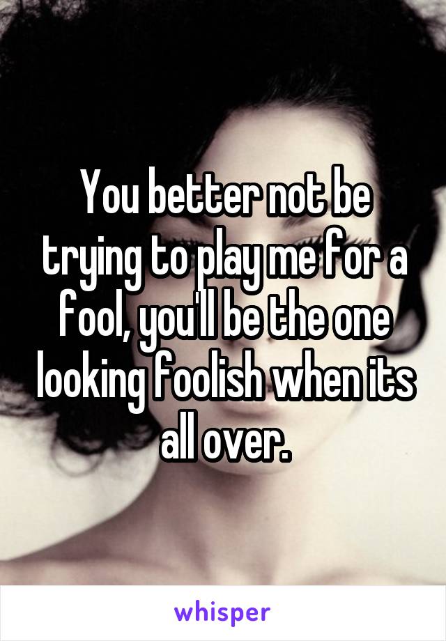 You better not be trying to play me for a fool, you'll be the one looking foolish when its all over.