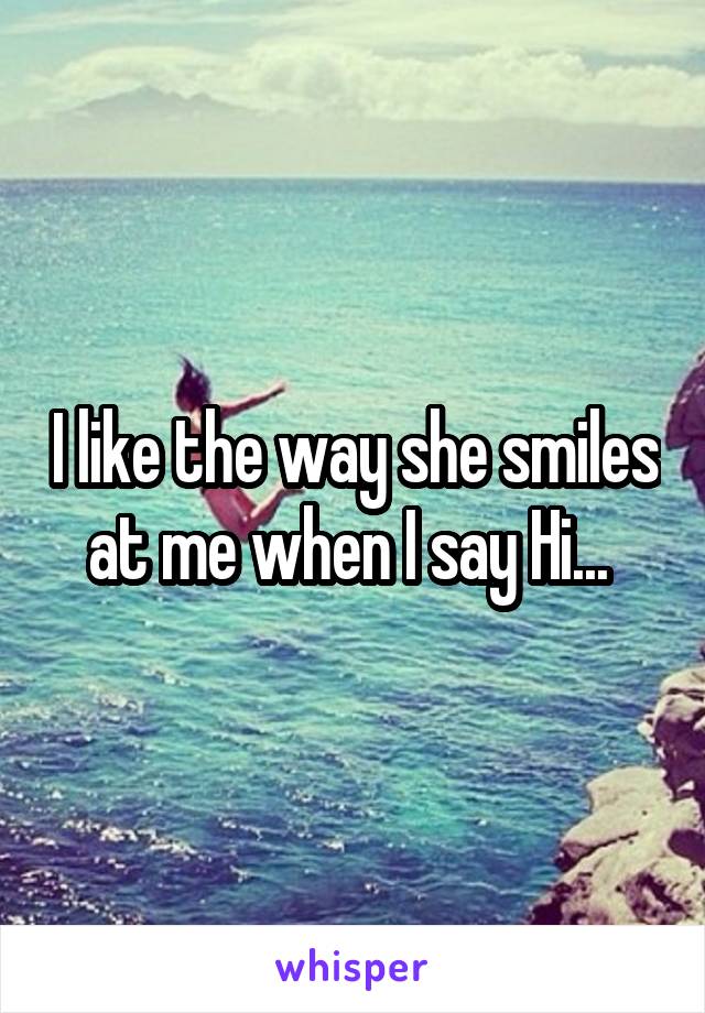 I like the way she smiles at me when I say Hi... 