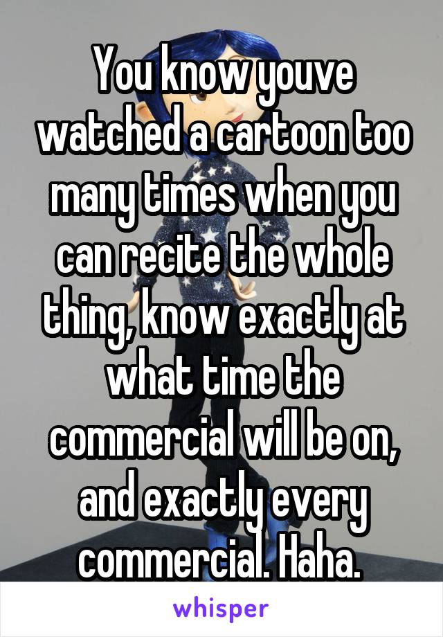 You know youve watched a cartoon too many times when you can recite the whole thing, know exactly at what time the commercial will be on, and exactly every commercial. Haha. 