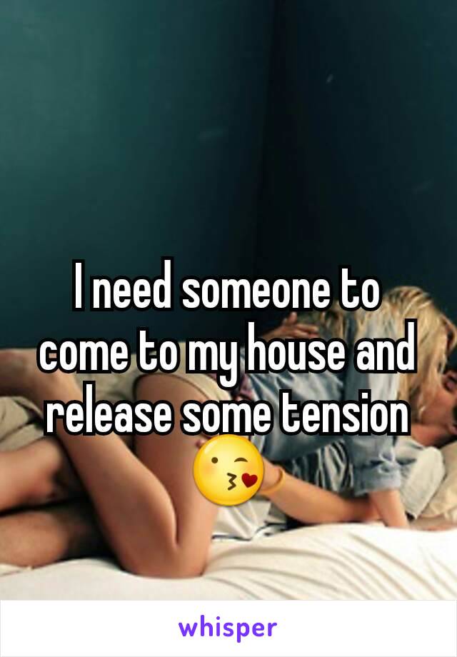 I need someone to come to my house and release some tension 😘