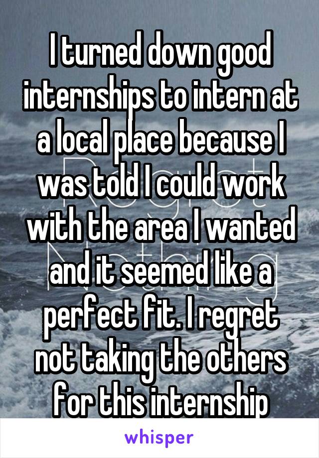 I turned down good internships to intern at a local place because I was told I could work with the area I wanted and it seemed like a perfect fit. I regret not taking the others for this internship