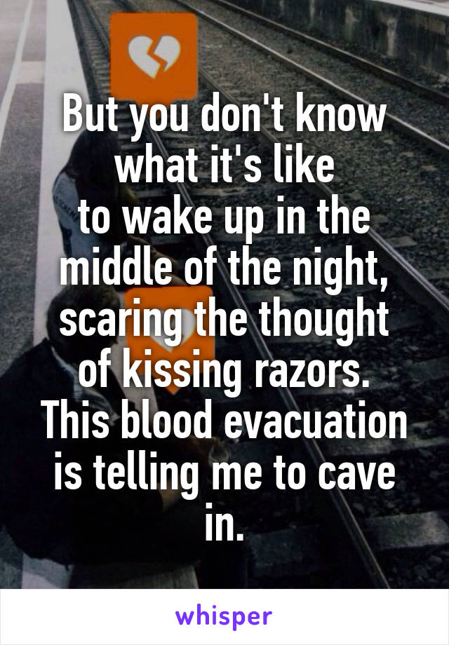But you don't know what it's like
to wake up in the middle of the night,
scaring the thought of kissing razors.
This blood evacuation is telling me to cave in.