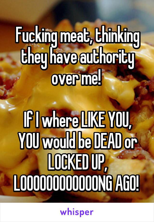 Fucking meat, thinking they have authority over me! 

If I where LIKE YOU, YOU would be DEAD or LOCKED UP, LOOOOOOOOOOOONG AGO! 