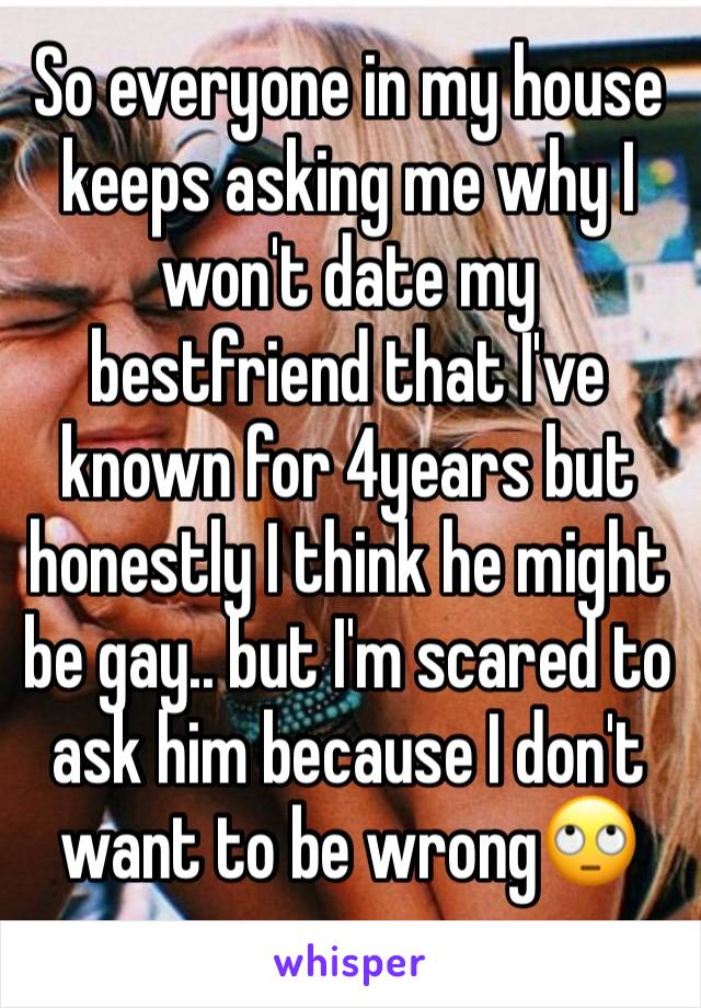 So everyone in my house keeps asking me why I won't date my bestfriend that I've known for 4years but honestly I think he might be gay.. but I'm scared to ask him because I don't want to be wrong🙄