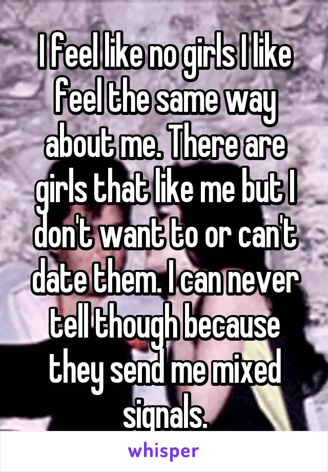 I feel like no girls I like feel the same way about me. There are girls that like me but I don't want to or can't date them. I can never tell though because they send me mixed signals.