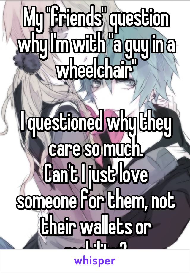 My "friends" question why I'm with "a guy in a wheelchair"

I questioned why they care so much.
Can't I just love someone for them, not their wallets or mobility?