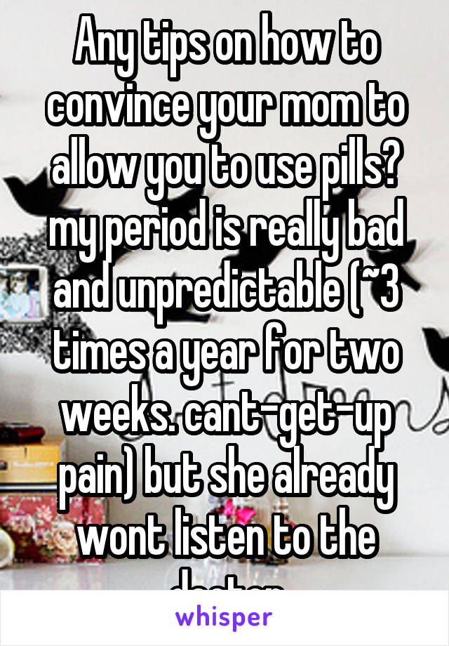 Any tips on how to convince your mom to allow you to use pills? my period is really bad and unpredictable (~3 times a year for two weeks. cant-get-up pain) but she already wont listen to the doctor